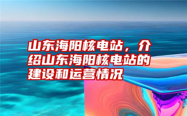 山东海阳核电站，介绍山东海阳核电站的建设和运营情况