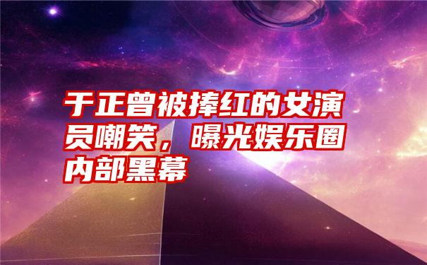 于正曾被捧红的女演员嘲笑，曝光娱乐圈内部黑幕