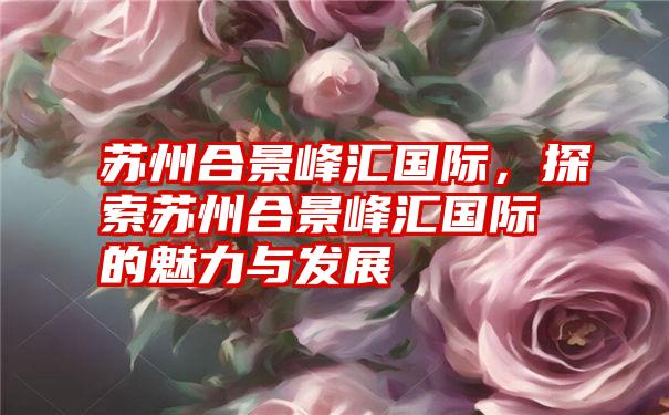 苏州合景峰汇国际，探索苏州合景峰汇国际的魅力与发展