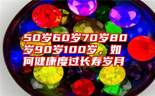 50岁60岁70岁80岁90岁100岁，如何健康度过长寿岁月