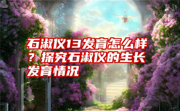 石淑仪13发育怎么样？探究石淑仪的生长发育情况