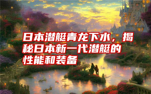 日本潜艇青龙下水,揭秘日本新一代潜艇的性能和装备