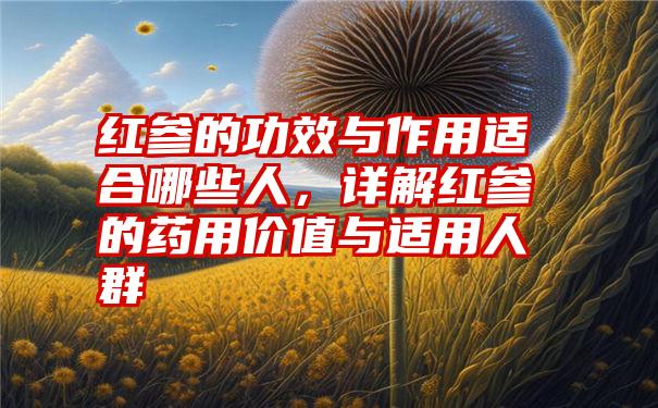 红参的功效与作用适合哪些人，详解红参的药用价值与适用人群