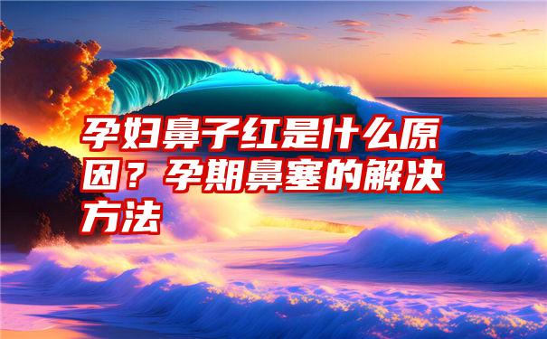 孕妇鼻子红是什么原因？孕期鼻塞的解决方法