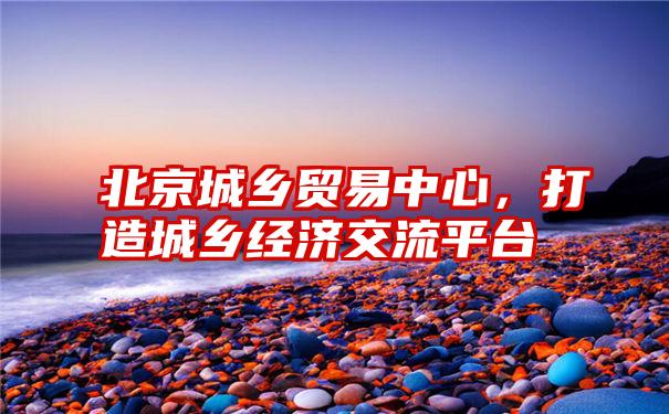 北京城乡贸易中心，打造城乡经济交流平台