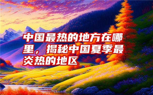 中国最热的地方在哪里，揭秘中国夏季最炎热的地区