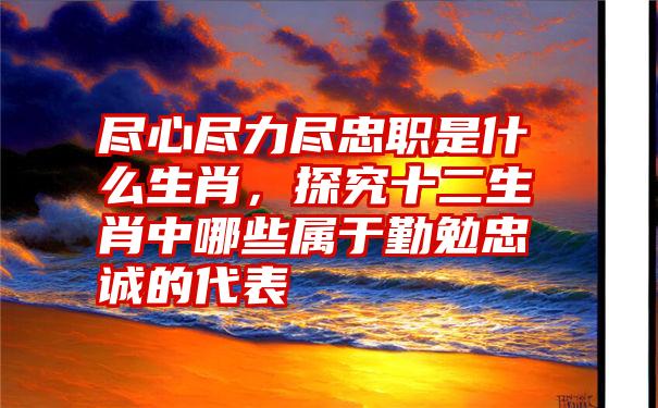 尽心尽力尽忠职是什么生肖，探究十二生肖中哪些属于勤勉忠诚的代表