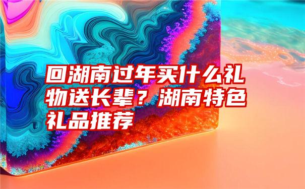 回湖南过年买什么礼物送长辈？湖南特色礼品推荐