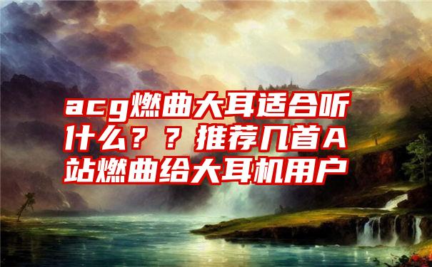 acg燃曲大耳适合听什么？？推荐几首A站燃曲给大耳机用户