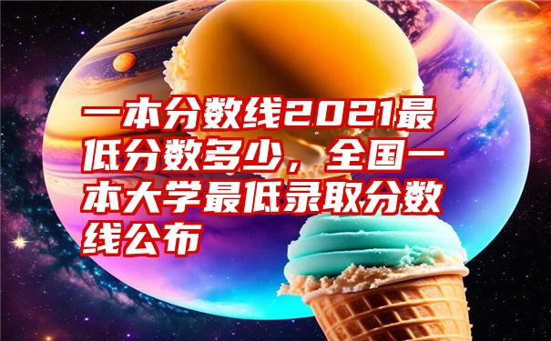 一本分数线2021最低分数多少，全国一本大学最低录取分数线公布