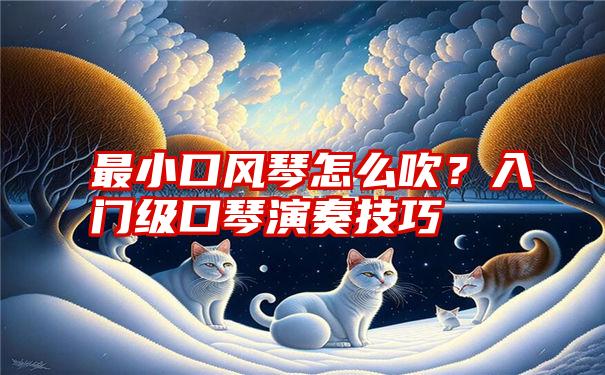 最小口风琴怎么吹？入门级口琴演奏技巧