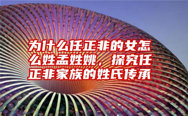 为什么任正非的女怎么姓孟姓姚，探究任正非家族的姓氏传承