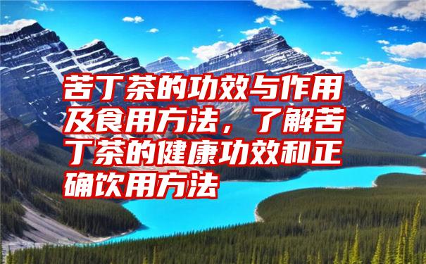 苦丁茶的功效与作用及食用方法，了解苦丁茶的健康功效和正确饮用方法