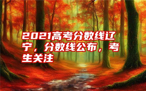 2021高考分数线辽宁，分数线公布，考生关注