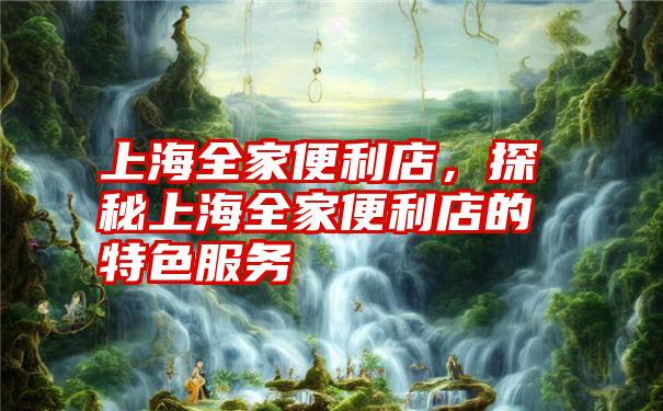 上海全家便利店，探秘上海全家便利店的特色服务
