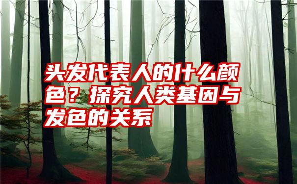 头发代表人的什么颜色？探究人类基因与发色的关系