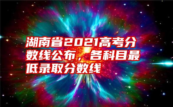 湖南省2021高考分数线公布，各科目最低录取分数线