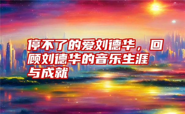 停不了的爱刘德华，回顾刘德华的音乐生涯与成就