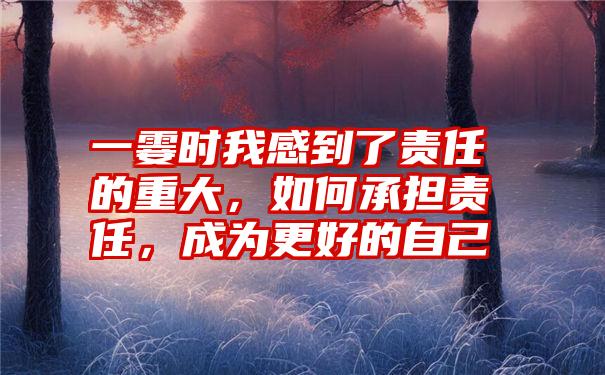 一霎时我感到了责任的重大，如何承担责任，成为更好的自己