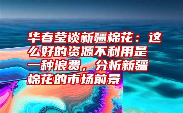 华春莹谈新疆棉花:这么好的资源不利用是一种浪费,分析新疆棉花的市场前景
