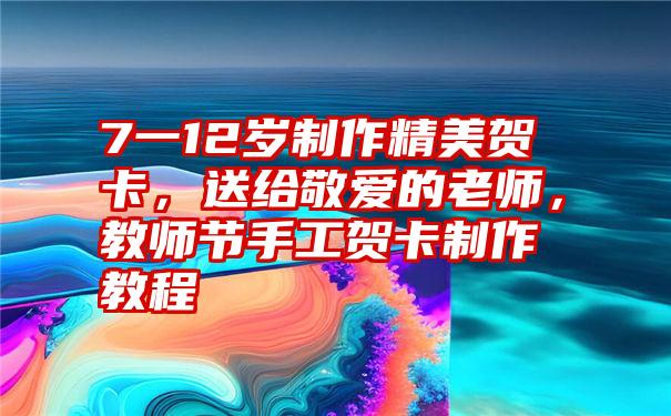 7一12岁制作精美贺卡，送给敬爱的老师，教师节手工贺卡制作教程