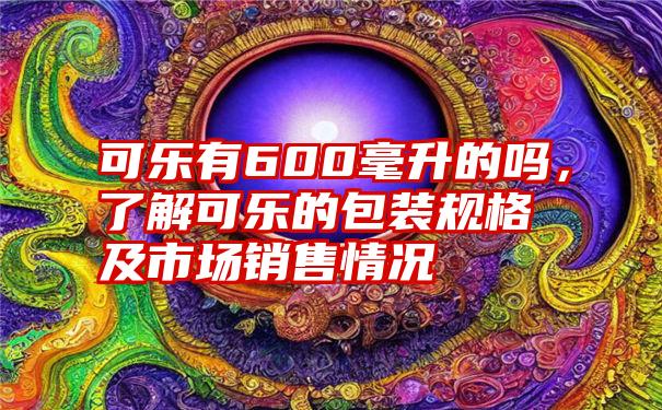 可乐有600毫升的吗，了解可乐的包装规格及市场销售情况