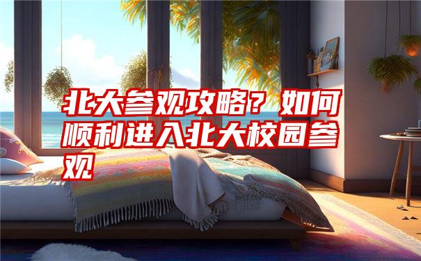 北大参观攻略?如何顺利进入北大校园参观