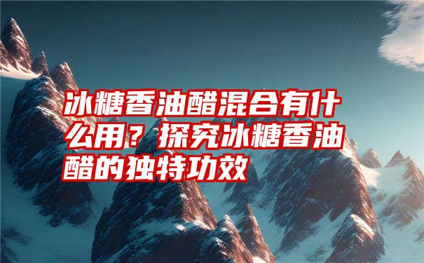 冰糖香油醋混合有什么用？探究冰糖香油醋的独特功效