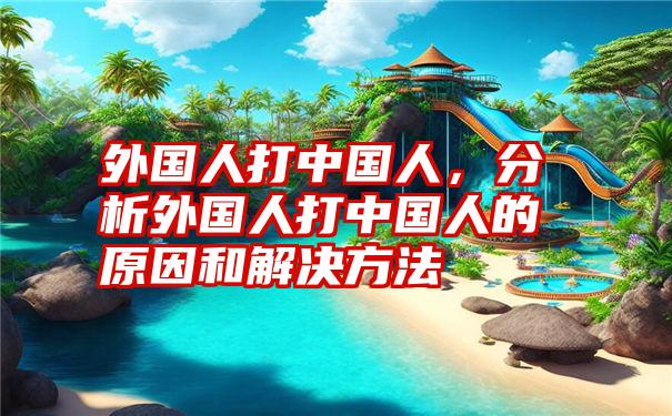外国人打中国人，分析外国人打中国人的原因和解决方法