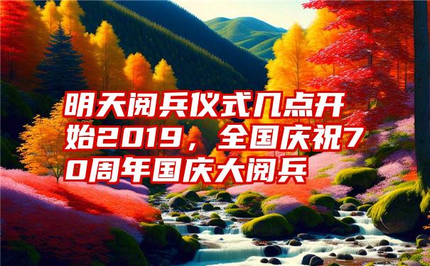 明天阅兵仪式几点开始2019，全国庆祝70周年国庆大阅兵