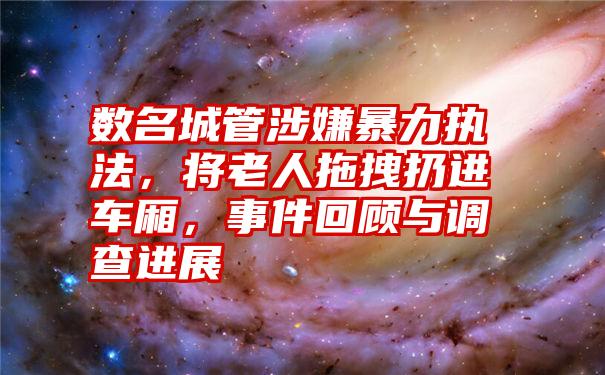 数名城管涉嫌暴力执法，将老人拖拽扔进车厢，事件回顾与调查进展