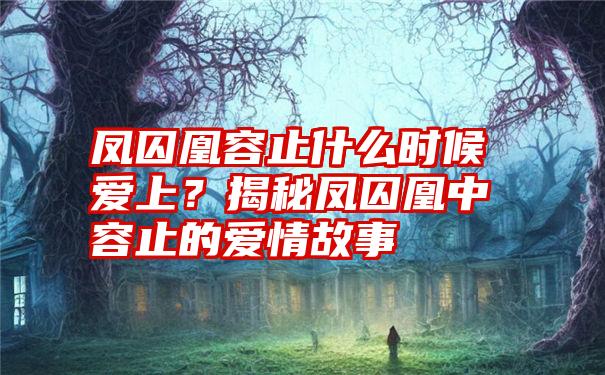 凤囚凰容止什么时候爱上？揭秘凤囚凰中容止的爱情故事