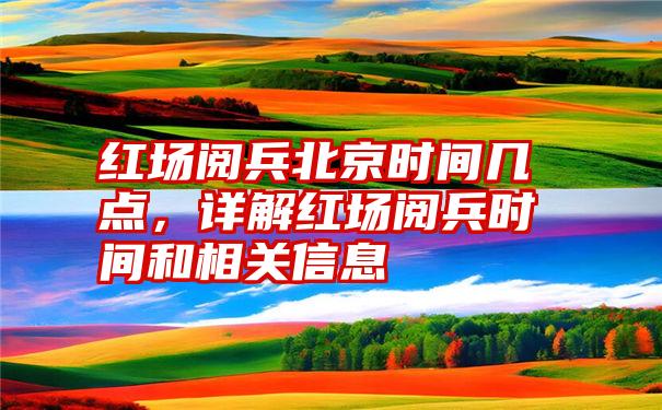 红场阅兵北京时间几点，详解红场阅兵时间和相关信息