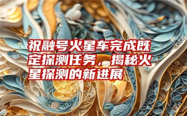 祝融号火星车完成既定探测任务，揭秘火星探测的新进展