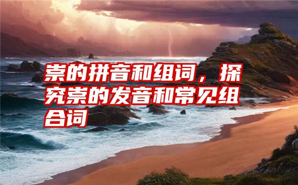 崇的拼音和组词，探究崇的发音和常见组合词