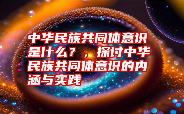 中华民族共同体意识是什么？，探讨中华民族共同体意识的内涵与实践