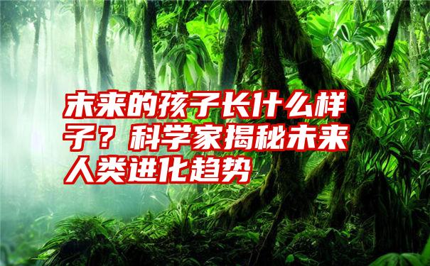 末来的孩子长什么样子？科学家揭秘未来人类进化趋势