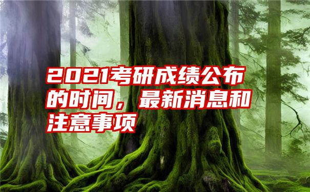 2021考研成绩公布的时间，最新消息和注意事项