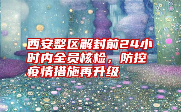 西安整区解封前24小时内全员核检，防控疫情措施再升级