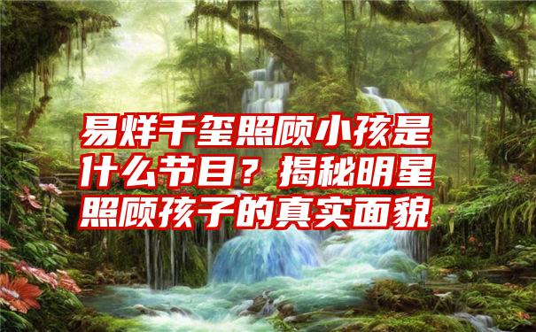 易烊千玺照顾小孩是什么节目？揭秘明星照顾孩子的真实面貌