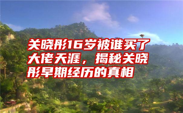 关晓彤16岁被谁买了大佬天涯，揭秘关晓彤早期经历的真相