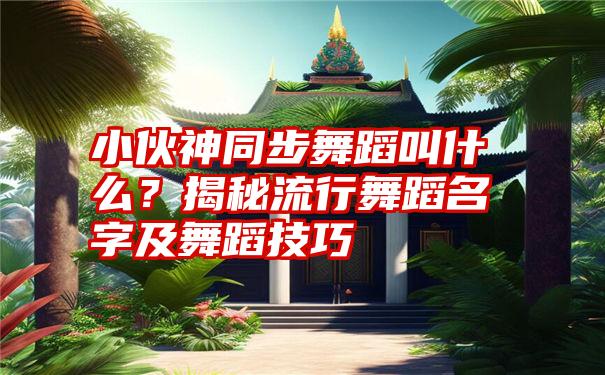 小伙神同步舞蹈叫什么？揭秘流行舞蹈名字及舞蹈技巧