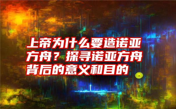 上帝为什么要造诺亚方舟？探寻诺亚方舟背后的意义和目的