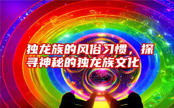 独龙族的风俗习惯，探寻神秘的独龙族文化