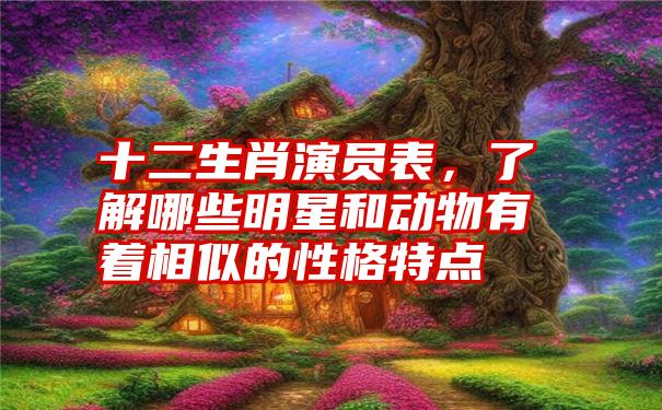 十二生肖演员表，了解哪些明星和动物有着相似的性格特点