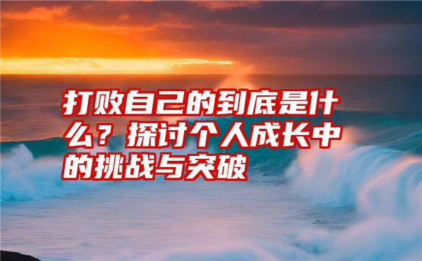 打败自己的到底是什么？探讨个人成长中的挑战与突破