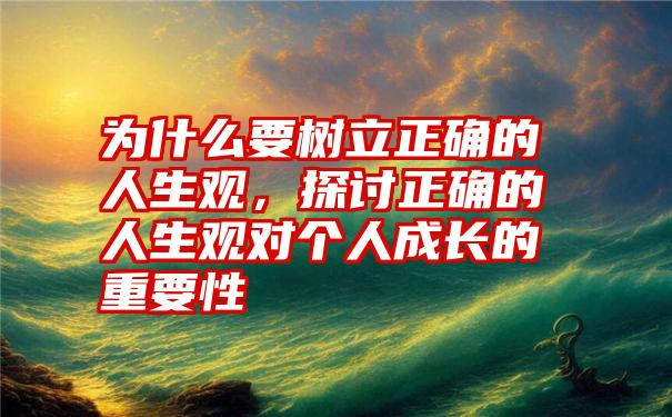 为什么要树立正确的人生观，探讨正确的人生观对个人成长的重要性