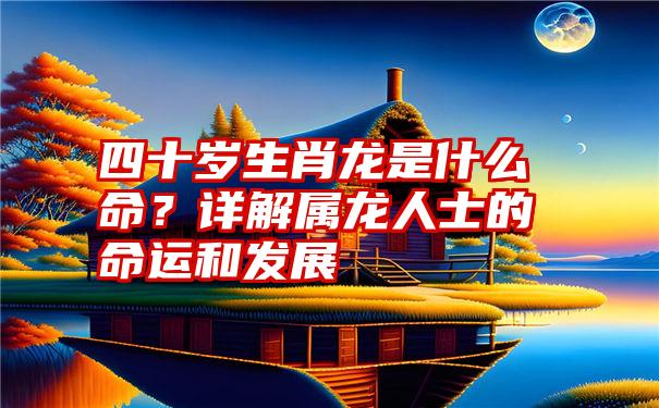 四十岁生肖龙是什么命？详解属龙人士的命运和发展