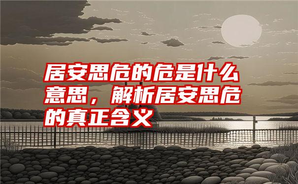 居安思危的危是什么意思，解析居安思危的真正含义