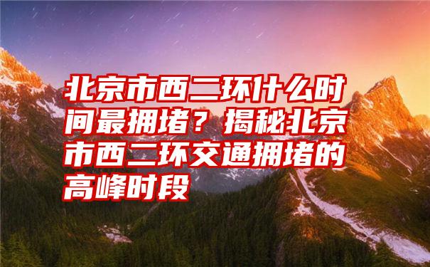 北京市西二环什么时间最拥堵？揭秘北京市西二环交通拥堵的高峰时段